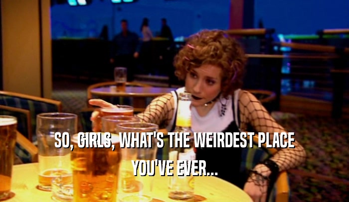 SO, GIRLS, WHAT'S THE WEIRDEST PLACE YOU'VE EVER... 
