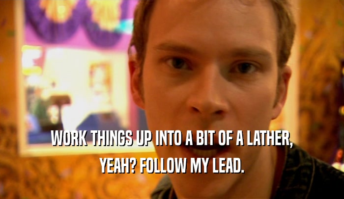 WORK THINGS UP INTO A BIT OF A LATHER, YEAH? FOLLOW MY LEAD. 