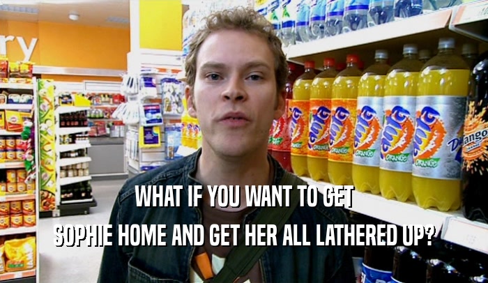 WHAT IF YOU WANT TO GET SOPHIE HOME AND GET HER ALL LATHERED UP? 