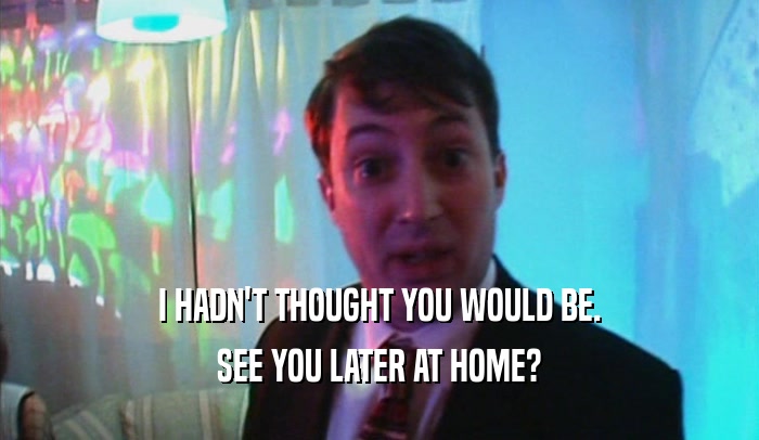 I HADN'T THOUGHT YOU WOULD BE. SEE YOU LATER AT HOME? 