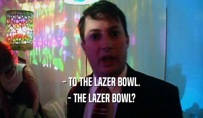 - TO THE LAZER BOWL. - THE LAZER BOWL? 