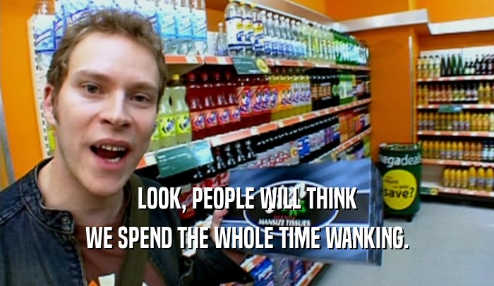 LOOK, PEOPLE WILL THINK WE SPEND THE WHOLE TIME WANKING. 