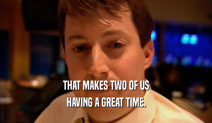THAT MAKES TWO OF US HAVING A GREAT TIME. 