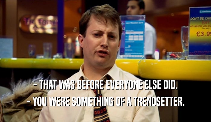 - THAT WAS BEFORE EVERYONE ELSE DID. - YOU WERE SOMETHING OF A TRENDSETTER. 