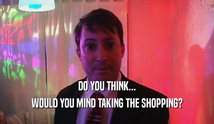 DO YOU THINK... WOULD YOU MIND TAKING THE SHOPPING? 