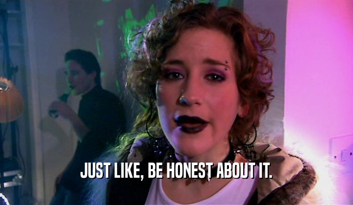 JUST LIKE, BE HONEST ABOUT IT.  