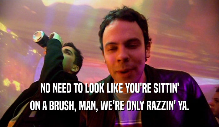 NO NEED TO LOOK LIKE YOU'RE SITTIN'
 ON A BRUSH, MAN, WE'RE ONLY RAZZIN' YA.
 