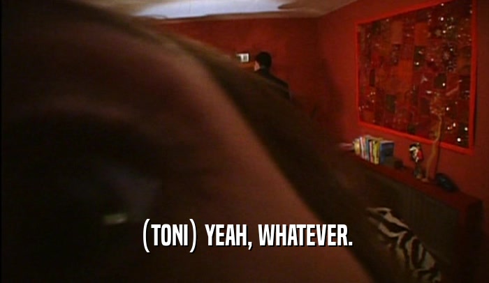 (TONI) YEAH, WHATEVER.  