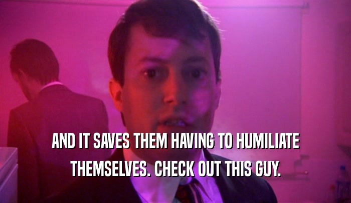AND IT SAVES THEM HAVING TO HUMILIATE THEMSELVES. CHECK OUT THIS GUY. 