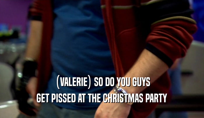(VALERIE) SO DO YOU GUYS GET PISSED AT THE CHRISTMAS PARTY 