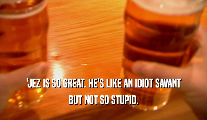 'JEZ IS SO GREAT. HE'S LIKE AN IDIOT SAVANT BUT NOT SO STUPID. 