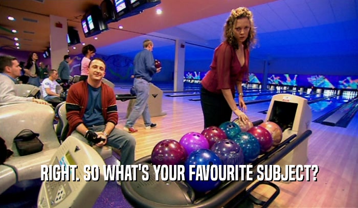 RIGHT. SO WHAT'S YOUR FAVOURITE SUBJECT?  