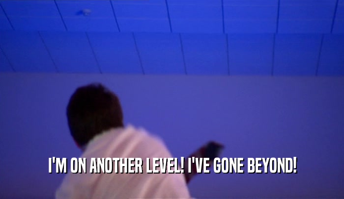 I'M ON ANOTHER LEVEL! I'VE GONE BEYOND!  