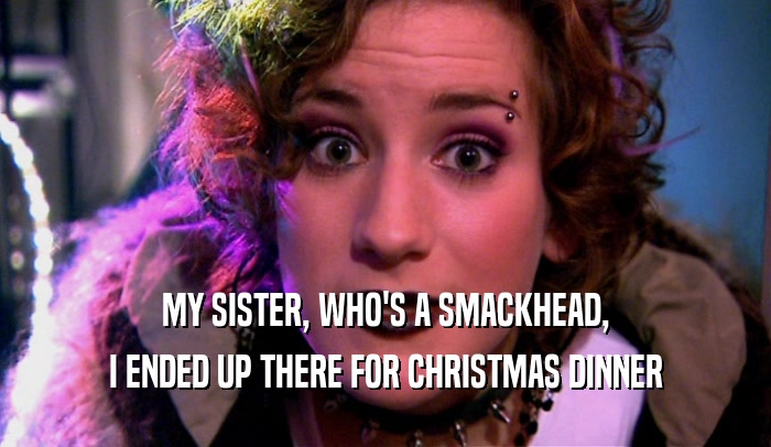 MY SISTER, WHO'S A SMACKHEAD,
 I ENDED UP THERE FOR CHRISTMAS DINNER
 