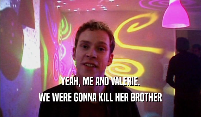 YEAH, ME AND VALERIE. WE WERE GONNA KILL HER BROTHER 