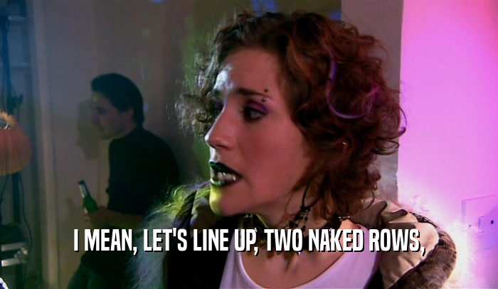 I MEAN, LET'S LINE UP, TWO NAKED ROWS,  