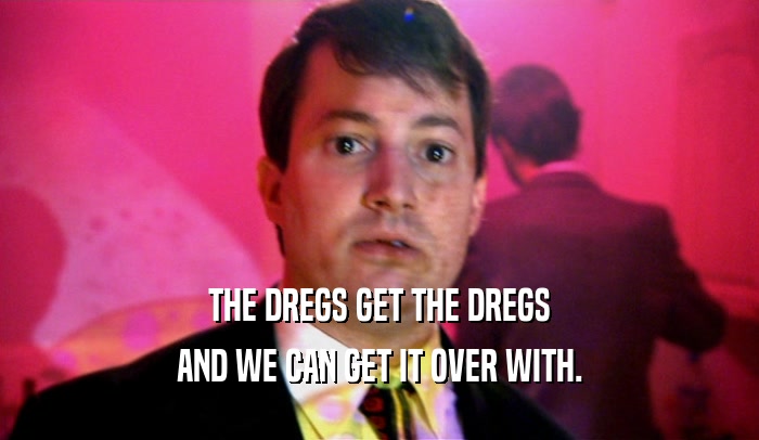 THE DREGS GET THE DREGS AND WE CAN GET IT OVER WITH. 