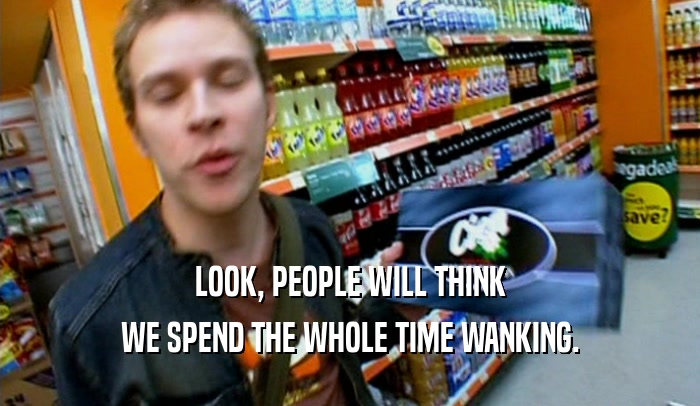 LOOK, PEOPLE WILL THINK WE SPEND THE WHOLE TIME WANKING. 