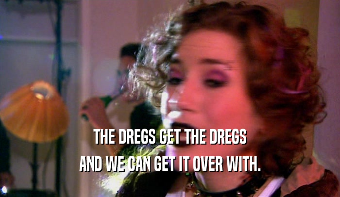 THE DREGS GET THE DREGS AND WE CAN GET IT OVER WITH. 