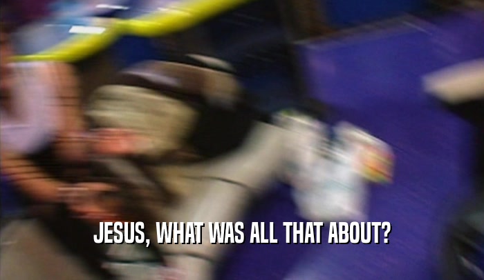 JESUS, WHAT WAS ALL THAT ABOUT?
  