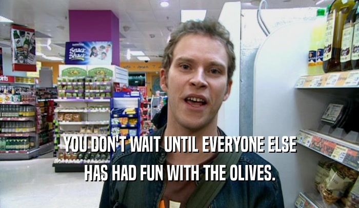 YOU DON'T WAIT UNTIL EVERYONE ELSE
 HAS HAD FUN WITH THE OLIVES.
 