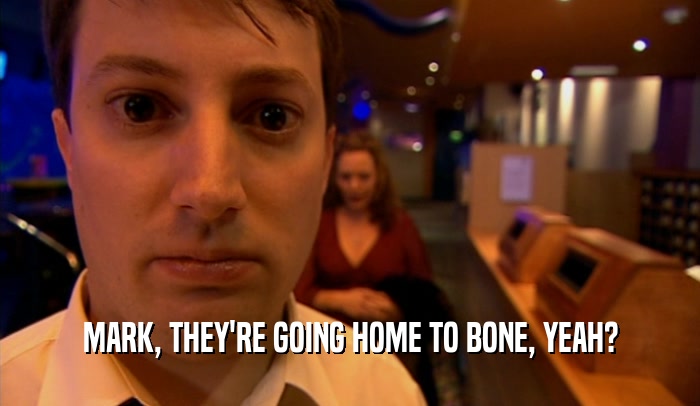 MARK, THEY'RE GOING HOME TO BONE, YEAH?
  