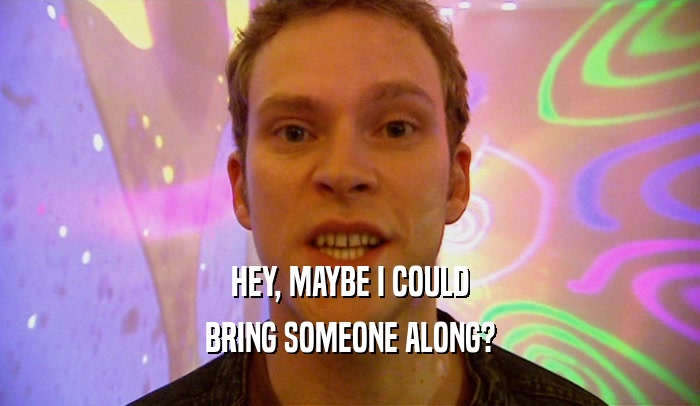 HEY, MAYBE I COULD BRING SOMEONE ALONG? 