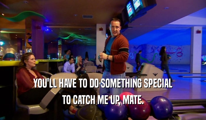 YOU'LL HAVE TO DO SOMETHING SPECIAL TO CATCH ME UP, MATE. 