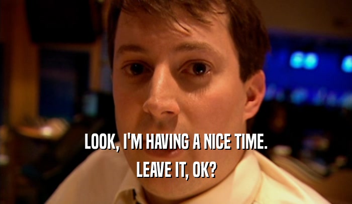 LOOK, I'M HAVING A NICE TIME. LEAVE IT, OK? 