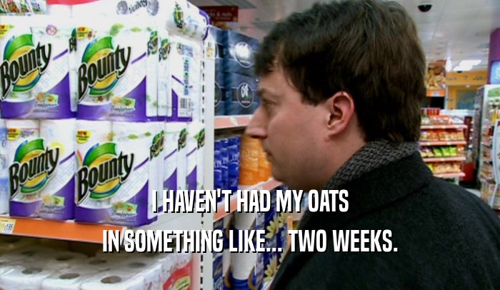 I HAVEN'T HAD MY OATS IN SOMETHING LIKE... TWO WEEKS. 