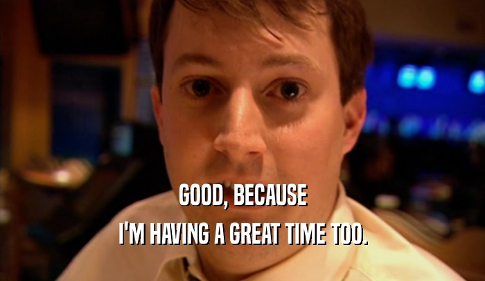 GOOD, BECAUSE I'M HAVING A GREAT TIME TOO. 