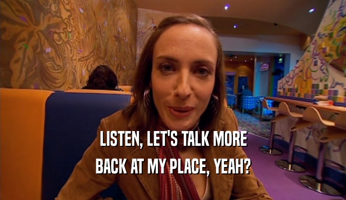 LISTEN, LET'S TALK MORE BACK AT MY PLACE, YEAH? 