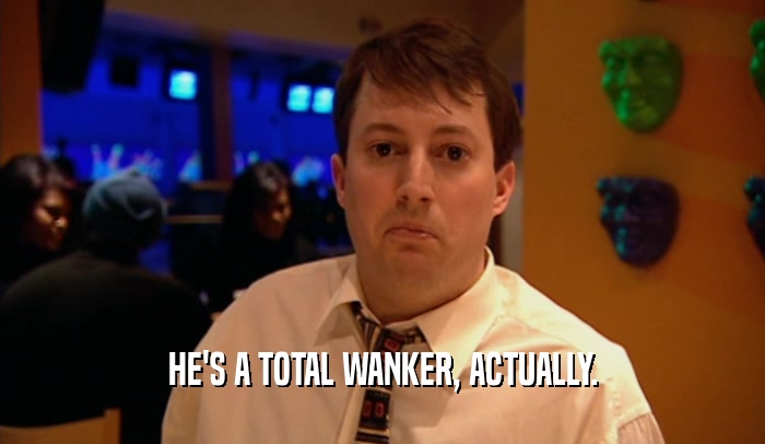 HE'S A TOTAL WANKER, ACTUALLY.  