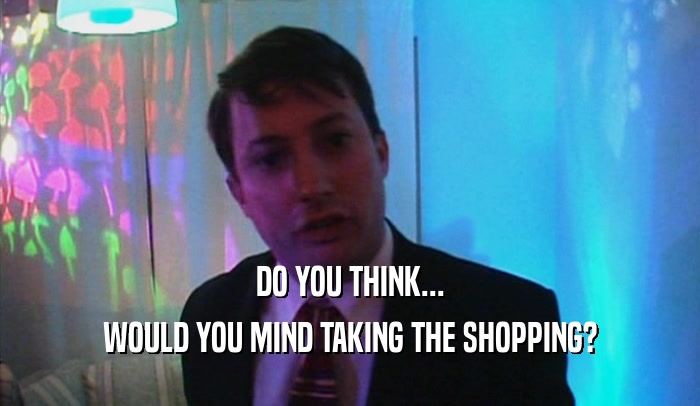 DO YOU THINK... WOULD YOU MIND TAKING THE SHOPPING? 