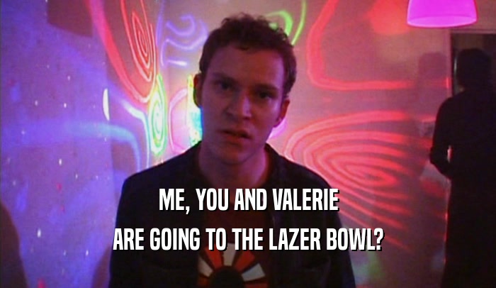 ME, YOU AND VALERIE ARE GOING TO THE LAZER BOWL? 