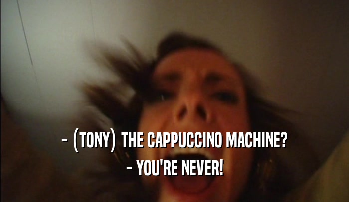 - (TONY) THE CAPPUCCINO MACHINE? - YOU'RE NEVER! 