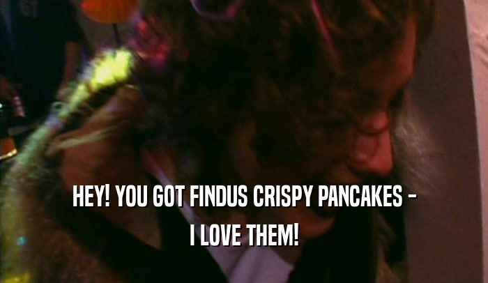 HEY! YOU GOT FINDUS CRISPY PANCAKES - I LOVE THEM! 