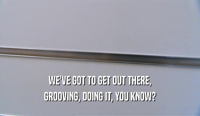 WE'VE GOT TO GET OUT THERE, GROOVING, DOING IT, YOU KNOW? 