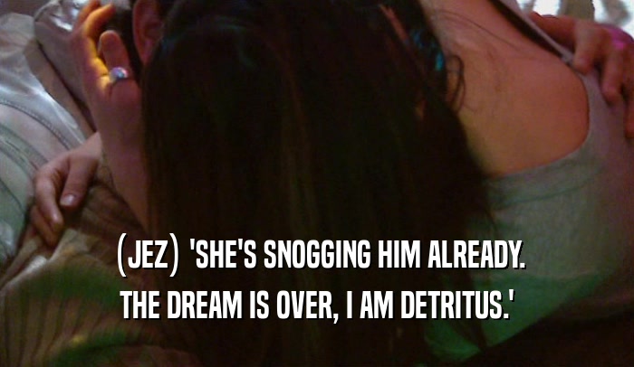 (JEZ) 'SHE'S SNOGGING HIM ALREADY.
 THE DREAM IS OVER, I AM DETRITUS.'
 