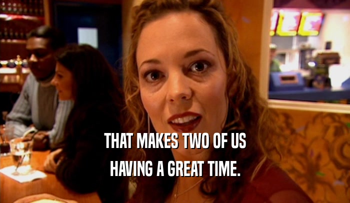 THAT MAKES TWO OF US HAVING A GREAT TIME. 