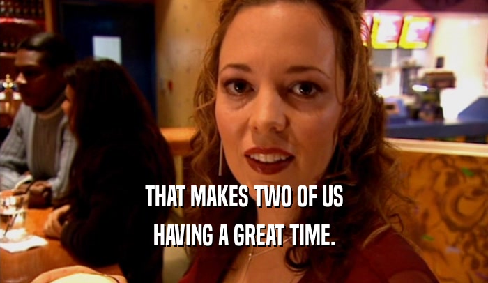 THAT MAKES TWO OF US HAVING A GREAT TIME. 