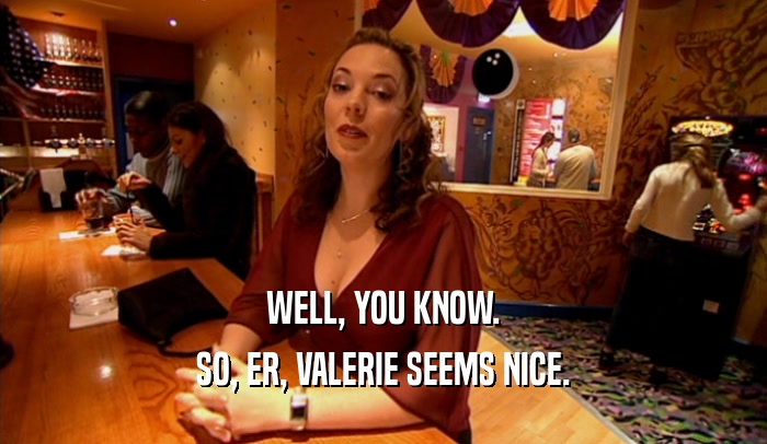 WELL, YOU KNOW.
 SO, ER, VALERIE SEEMS NICE.
 