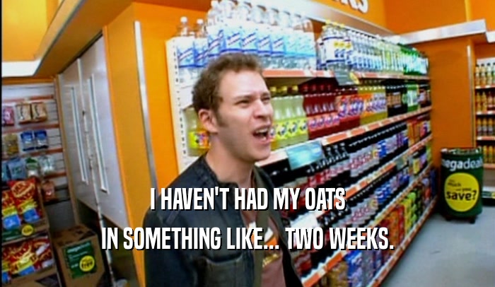 I HAVEN'T HAD MY OATS IN SOMETHING LIKE... TWO WEEKS. 
