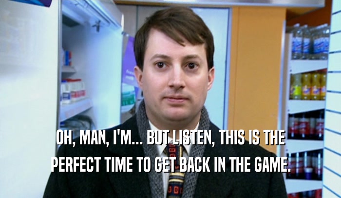 OH, MAN, I'M... BUT LISTEN, THIS IS THE PERFECT TIME TO GET BACK IN THE GAME. 