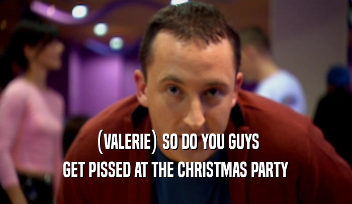 (VALERIE) SO DO YOU GUYS GET PISSED AT THE CHRISTMAS PARTY 