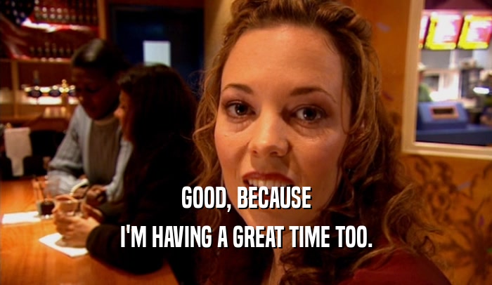 GOOD, BECAUSE I'M HAVING A GREAT TIME TOO. 