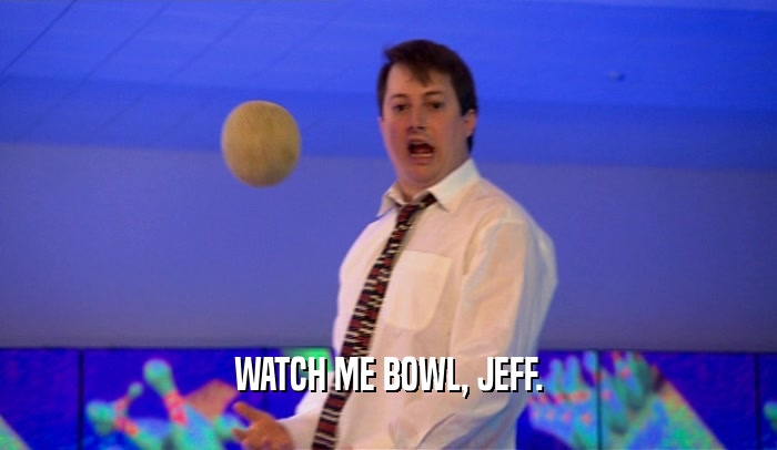 WATCH ME BOWL, JEFF.  