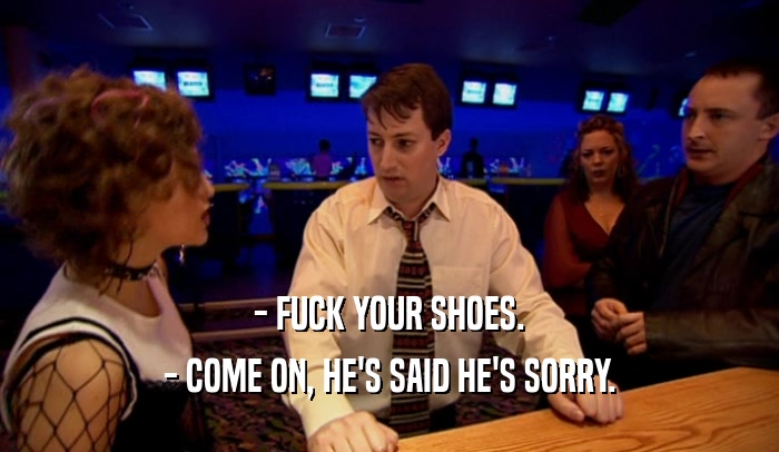 - FUCK YOUR SHOES.
 - COME ON, HE'S SAID HE'S SORRY.
 