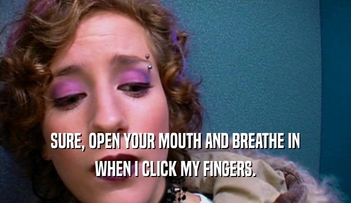 SURE, OPEN YOUR MOUTH AND BREATHE IN
 WHEN I CLICK MY FINGERS.
 