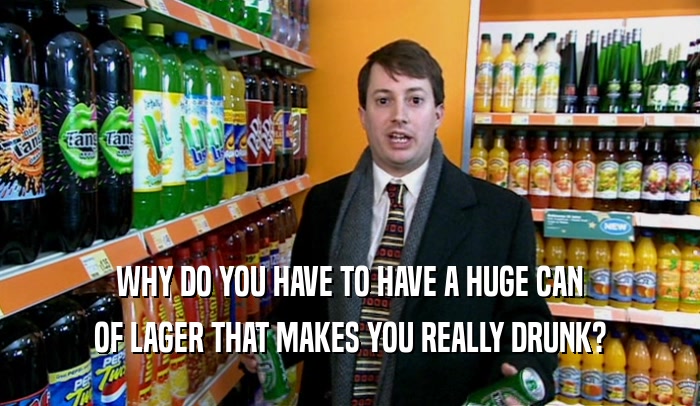 WHY DO YOU HAVE TO HAVE A HUGE CAN OF LAGER THAT MAKES YOU REALLY DRUNK? 